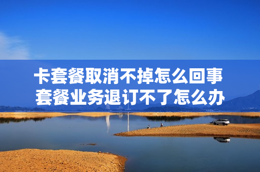 卡套餐取消不掉怎么回事 套餐业务退订不了怎么办