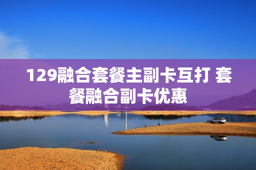 129融合套餐主副卡互打 套餐融合副卡优惠