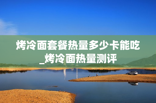 烤冷面套餐热量多少卡能吃_烤冷面热量测评