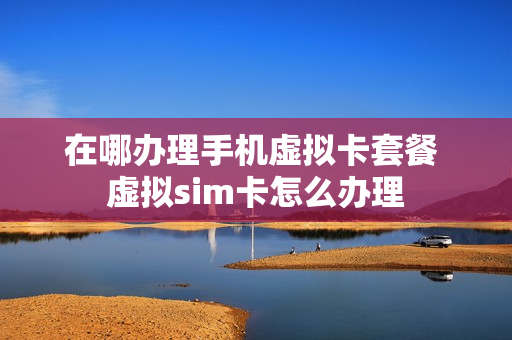 在哪办理手机虚拟卡套餐 虚拟sim卡怎么办理