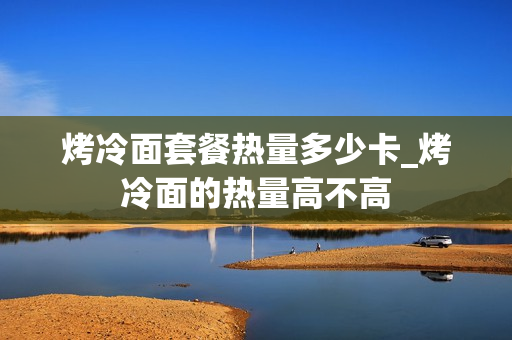 烤冷面套餐热量多少卡_烤冷面的热量高不高