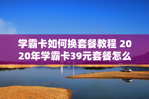 学霸卡如何换套餐教程 2020年学霸卡39元套餐怎么样