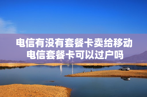 电信有没有套餐卡卖给移动 电信套餐卡可以过户吗