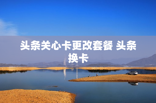 头条关心卡更改套餐 头条换卡