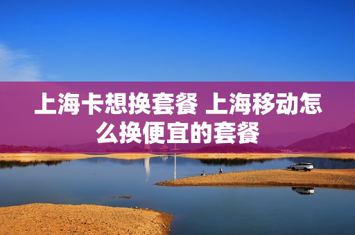 上海卡想换套餐 上海移动怎么换便宜的套餐