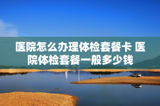 医院怎么办理体检套餐卡 医院体检套餐一般多少钱