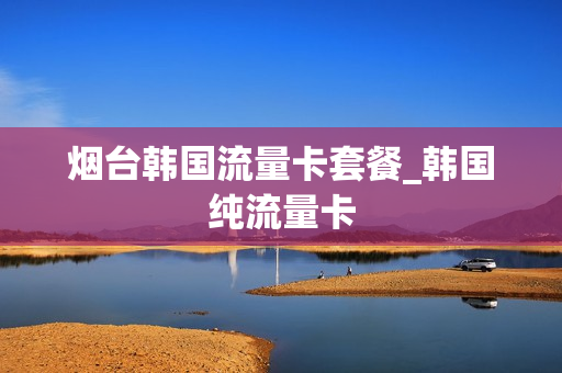 烟台韩国流量卡套餐_韩国纯流量卡
