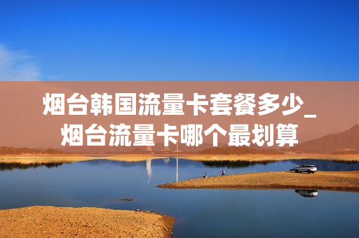 烟台韩国流量卡套餐多少_烟台流量卡哪个最划算