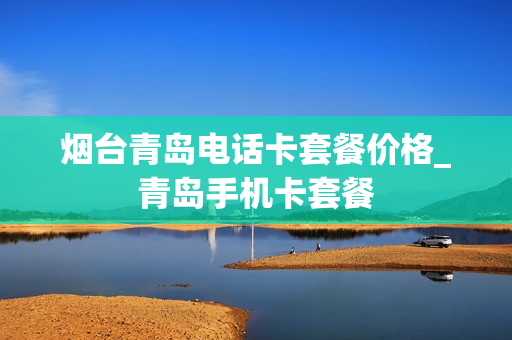 烟台青岛电话卡套餐价格_青岛手机卡套餐