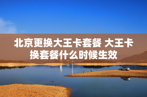 北京更换大王卡套餐 大王卡换套餐什么时候生效