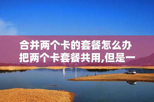 合并两个卡的套餐怎么办 把两个卡套餐共用,但是一张卡装另外手机行吗