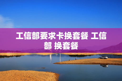 工信部要求卡换套餐 工信部 换套餐