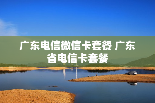 广东电信微信卡套餐 广东省电信卡套餐