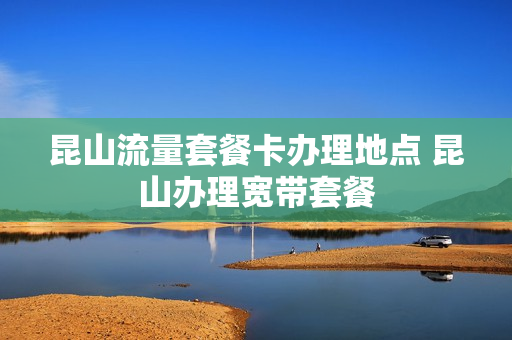 昆山流量套餐卡办理地点 昆山办理宽带套餐