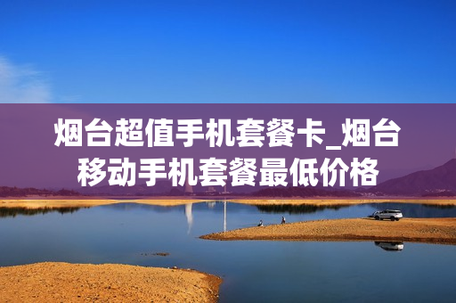 烟台超值手机套餐卡_烟台移动手机套餐最低价格