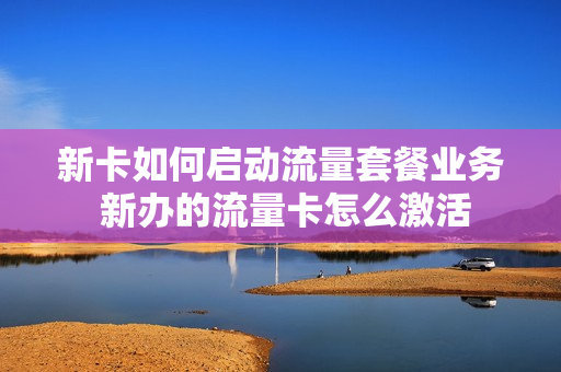 新卡如何启动流量套餐业务 新办的流量卡怎么激活