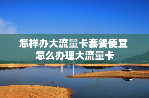 怎样办大流量卡套餐便宜 怎么办理大流量卡