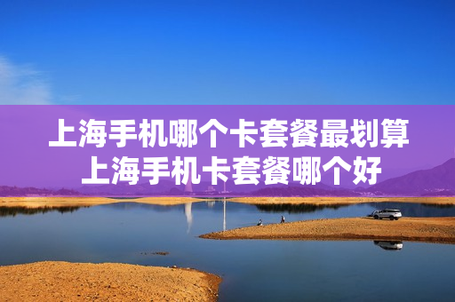 上海手机哪个卡套餐最划算 上海手机卡套餐哪个好
