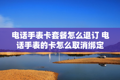 电话手表卡套餐怎么退订 电话手表的卡怎么取消绑定