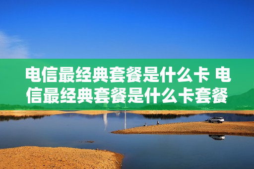 电信最经典套餐是什么卡 电信最经典套餐是什么卡套餐