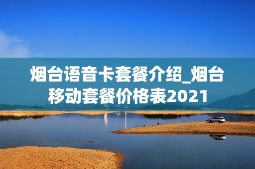 烟台语音卡套餐介绍_烟台移动套餐价格表2021