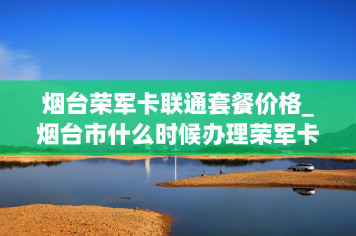 烟台荣军卡联通套餐价格_烟台市什么时候办理荣军卡
