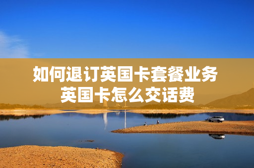 如何退订英国卡套餐业务 英国卡怎么交话费