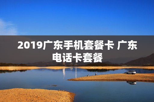 2019广东手机套餐卡 广东电话卡套餐