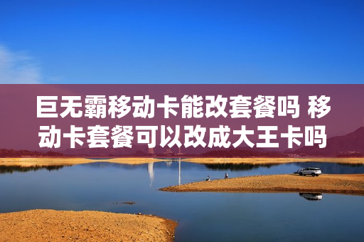 巨无霸移动卡能改套餐吗 移动卡套餐可以改成大王卡吗