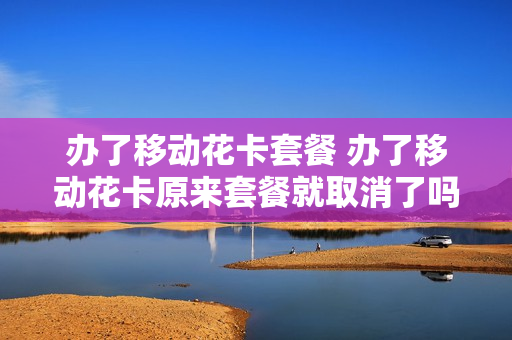 办了移动花卡套餐 办了移动花卡原来套餐就取消了吗