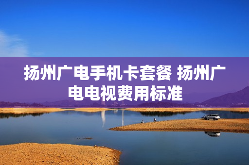 扬州广电手机卡套餐 扬州广电电视费用标准