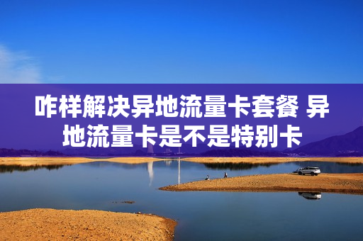 咋样解决异地流量卡套餐 异地流量卡是不是特别卡