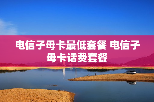 电信子母卡最低套餐 电信子母卡话费套餐