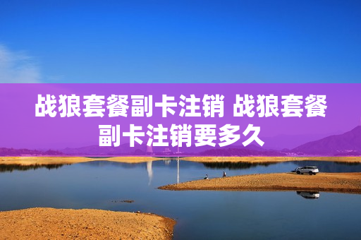 战狼套餐副卡注销 战狼套餐副卡注销要多久