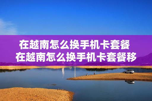 在越南怎么换手机卡套餐 在越南怎么换手机卡套餐移动