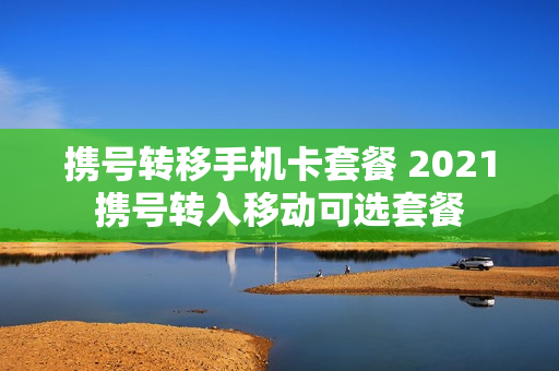携号转移手机卡套餐 2021携号转入移动可选套餐
