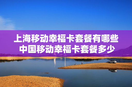 上海移动幸福卡套餐有哪些 中国移动幸福卡套餐多少钱一个月