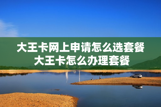 大王卡网上申请怎么选套餐 大王卡怎么办理套餐