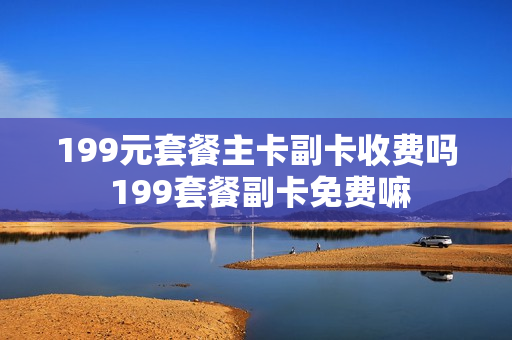 199元套餐主卡副卡收费吗 199套餐副卡免费嘛