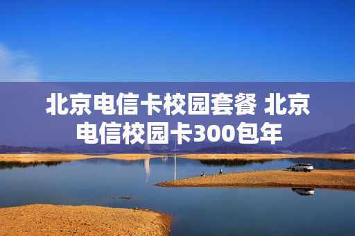 北京电信卡校园套餐 北京电信校园卡300包年