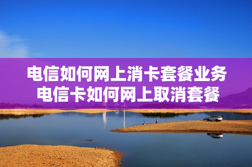 电信如何网上消卡套餐业务 电信卡如何网上取消套餐