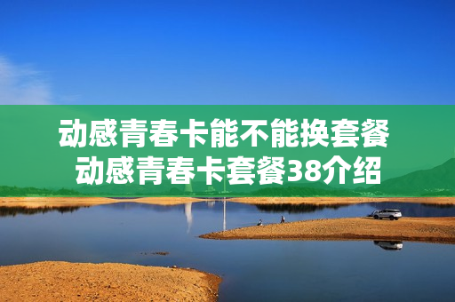 动感青春卡能不能换套餐 动感青春卡套餐38介绍