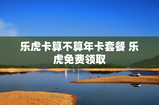 乐虎卡算不算年卡套餐 乐虎免费领取