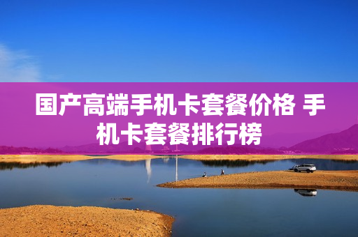 国产高端手机卡套餐价格 手机卡套餐排行榜