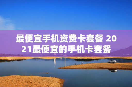 最便宜手机资费卡套餐 2021最便宜的手机卡套餐