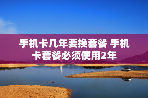 手机卡几年要换套餐 手机卡套餐必须使用2年