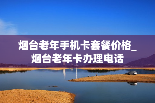 烟台老年手机卡套餐价格_烟台老年卡办理电话