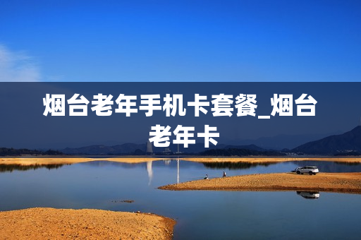烟台老年手机卡套餐_烟台 老年卡