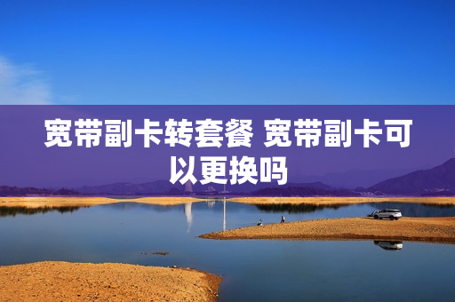 宽带副卡转套餐 宽带副卡可以更换吗