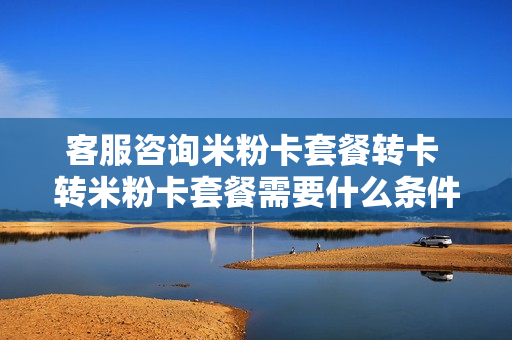 客服咨询米粉卡套餐转卡 转米粉卡套餐需要什么条件
